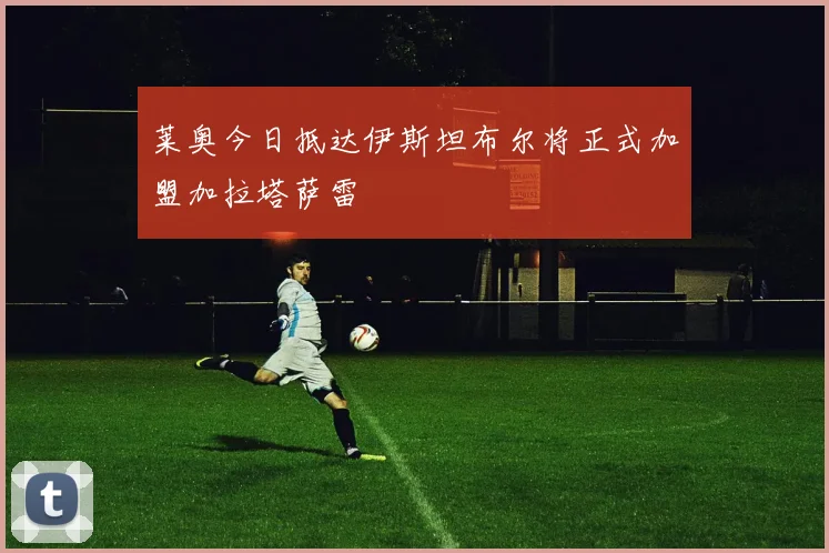 莱奥今日抵达伊斯坦布尔将正式加盟加拉塔萨雷