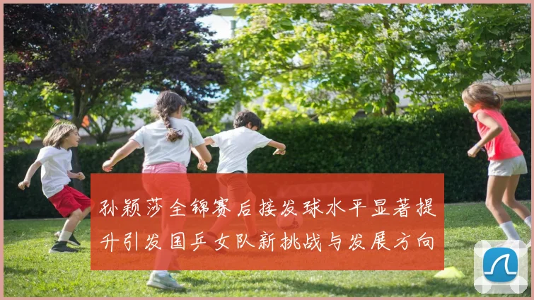 孙颖莎全锦赛后接发球水平显著提升引发国乒女队新挑战与发展方向探讨