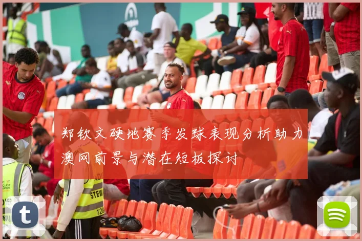 郑钦文硬地赛季发球表现分析助力澳网前景与潜在短板探讨