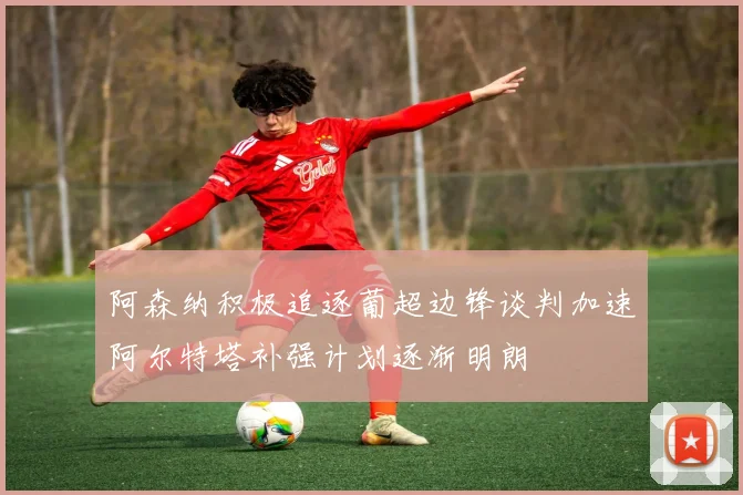 阿森纳积极追逐葡超边锋谈判加速阿尔特塔补强计划逐渐明朗