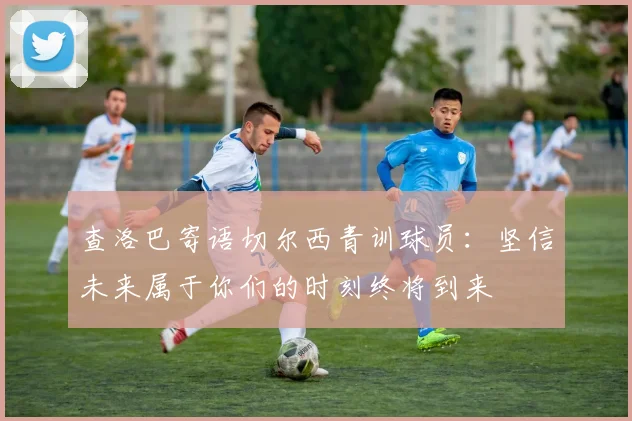查洛巴寄语切尔西青训球员：坚信未来属于你们的时刻终将到来
