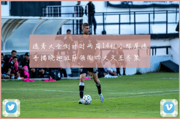 选秀大会倒计时两周14位小绿屋选手揭晓迪班萨领衔四大天王齐聚