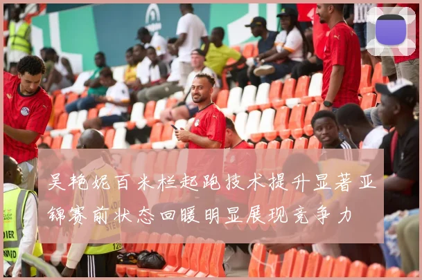 吴艳妮百米栏起跑技术提升显著亚锦赛前状态回暖明显展现竞争力