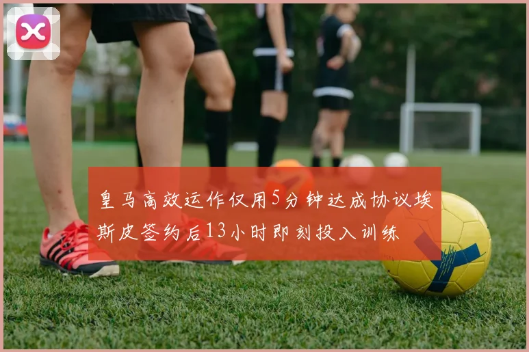 皇马高效运作仅用5分钟达成协议埃斯皮签约后13小时即刻投入训练