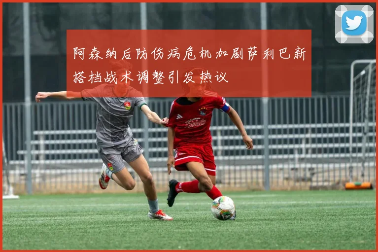 阿森纳后防伤病危机加剧萨利巴新搭档战术调整引发热议